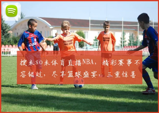 搜米so米体育直播NBA，精彩赛事不容错过，尽享篮球盛宴，三重惊喜等你来