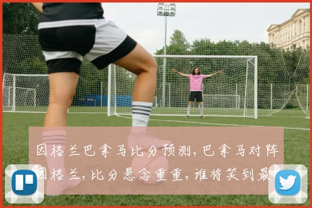 因格兰巴拿马比分预测,巴拿马对阵因格兰,比分悬念重重,谁将笑到最后