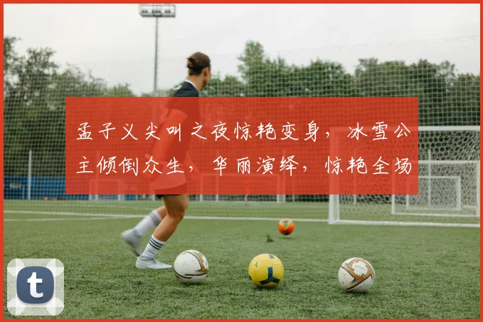 孟子义尖叫之夜惊艳变身，冰雪公主倾倒众生，华丽演绎，惊艳全场