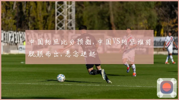 中国约旦比分预测,中国VS约旦谁将脱颖而出,悬念迭起