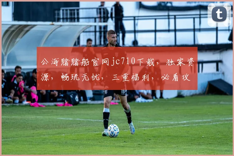 公海赌赌船官网jc710下载，独家资源，畅玩无忧，三重福利，必看攻略，速来体验