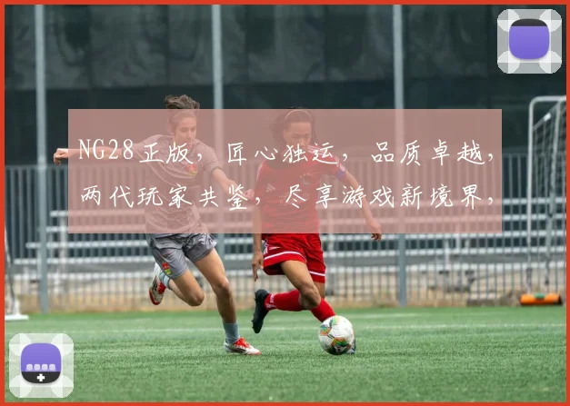 NG28正版，匠心独运，品质卓越，两代玩家共鉴，尽享游戏新境界，不容错过